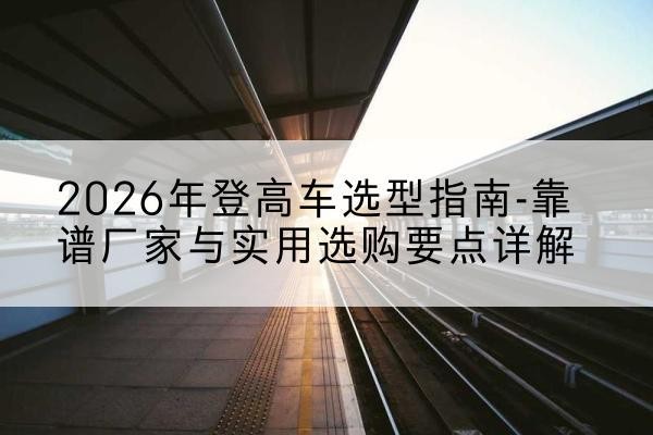 刚察登高车厂家推荐-2026年登高车选型指南-靠谱厂家与实用选购要点详解