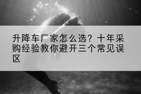 刚察升降车厂家-怎么选?十年采购经验教你避开三个常见误区