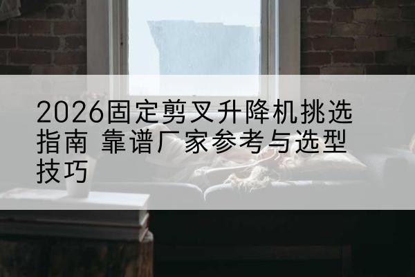 刚察固定剪叉升降机厂家推荐-2026固定剪叉升降机挑选指南 靠谱厂家参考与选型技巧