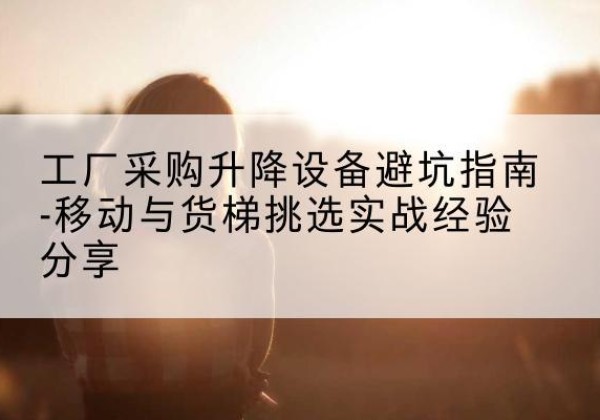 刚察移动式升降机怎么选-工厂采购升降设备避坑指南-移动与货梯挑选实战经验分享