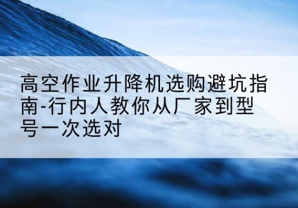 刚察升降平台厂家-高空作业升降机选购避坑指南-行内人教你从厂家到型号一次选对