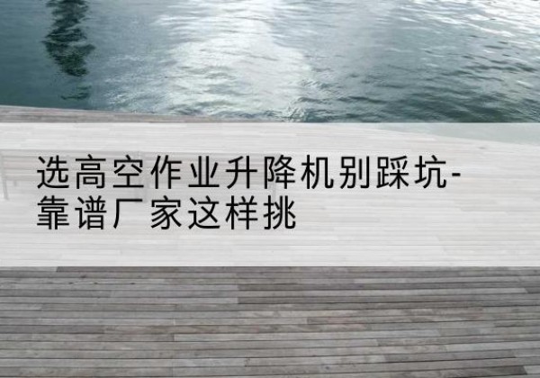 刚察剪叉式升降机厂家-选高空作业升降机别踩坑-靠谱厂家这样挑
