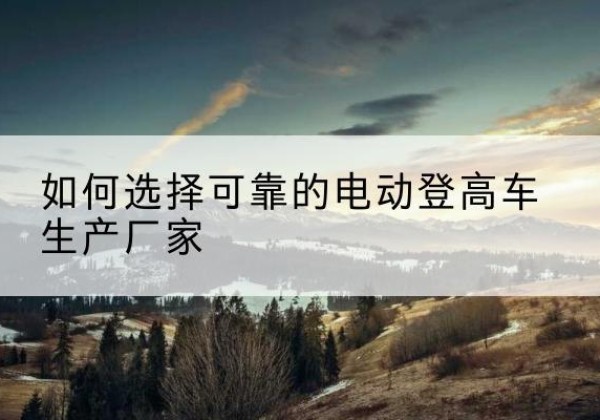刚察电动登高车厂家-如何选择可靠的电动登高车生产厂家
