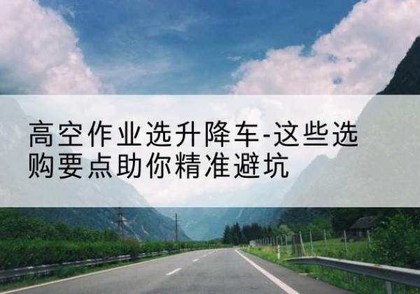 刚察升降车厂家-高空作业选升降车-这些选购要点助你*避坑