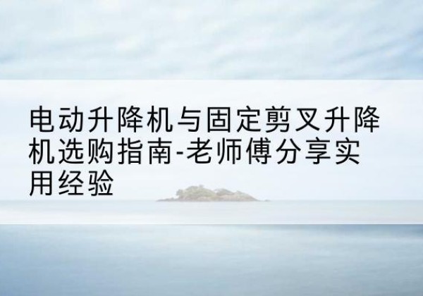 刚察电动升降机怎么选-电动升降机与固定剪叉升降机选购指南-老师傅分享实用经验