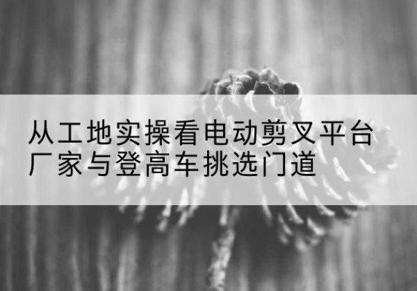 刚察电动剪叉升降平台厂家-从工地实操看电动剪叉平台厂家与登高车挑选门道