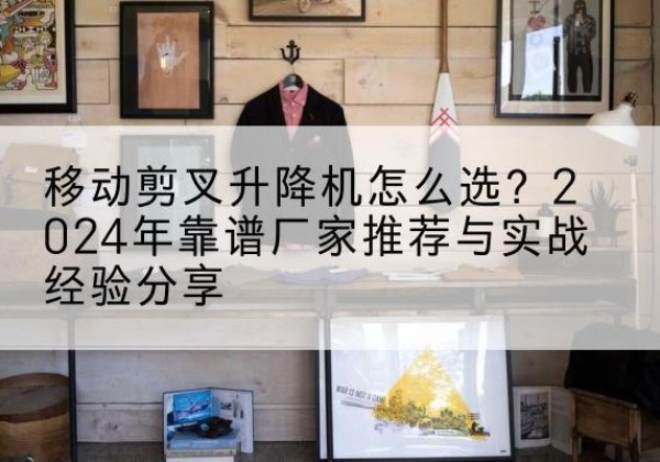 刚察升降平台厂家推荐-移动剪叉升降机怎么选？2024年靠谱厂家推荐与实战经验分享