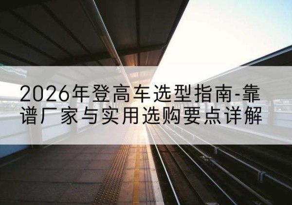 刚察登高车厂家推荐-2026年登高车选型指南-靠谱厂家与实用选购要点详解